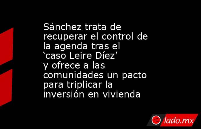 Sánchez trata de recuperar el control de la agenda tras el ‘caso Leire Díez’ y ofrece a las comunidades un pacto para triplicar la inversión en vivienda. Noticias en tiempo real