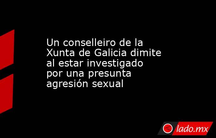 Un conselleiro de la Xunta de Galicia dimite al estar investigado por una presunta agresión sexual. Noticias en tiempo real