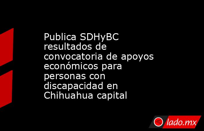 Publica SDHyBC resultados de convocatoria de apoyos económicos para personas con discapacidad en Chihuahua capital. Noticias en tiempo real