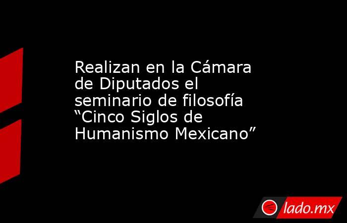 Realizan en la Cámara de Diputados el seminario de filosofía “Cinco Siglos de Humanismo Mexicano”. Noticias en tiempo real