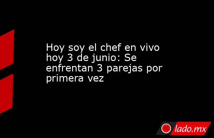 Hoy soy el chef en vivo hoy 3 de junio: Se enfrentan 3 parejas por primera vez. Noticias en tiempo real
