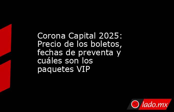Corona Capital 2025: Precio de los boletos, fechas de preventa y cuáles son los paquetes VIP. Noticias en tiempo real