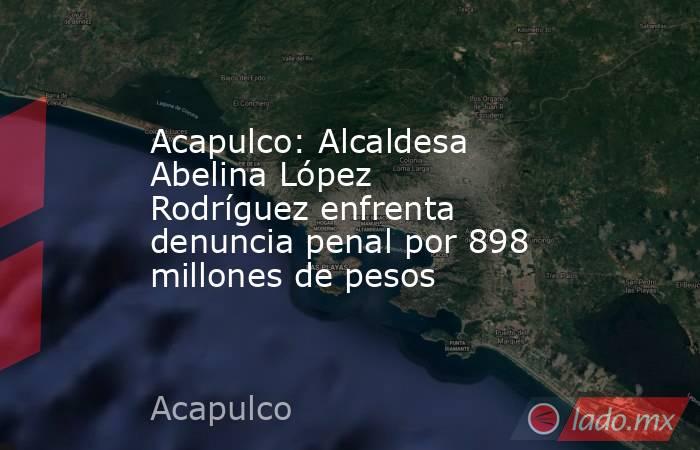 Acapulco: Alcaldesa Abelina López Rodríguez enfrenta denuncia penal por 898 millones de pesos. Noticias en tiempo real