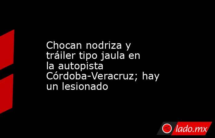 Chocan nodriza y tráiler tipo jaula en la autopista Córdoba-Veracruz; hay un lesionado. Noticias en tiempo real