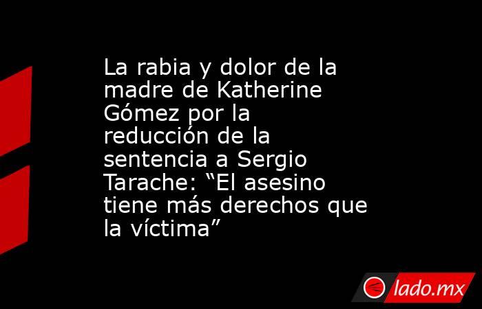 La rabia y dolor de la madre de Katherine Gómez por la reducción de la sentencia a Sergio Tarache: “El asesino tiene más derechos que la víctima” . Noticias en tiempo real