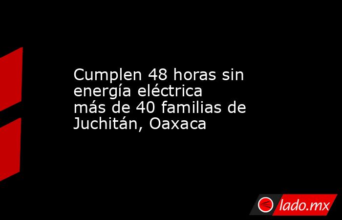 Cumplen 48 horas sin energía eléctrica más de 40 familias de Juchitán, Oaxaca. Noticias en tiempo real