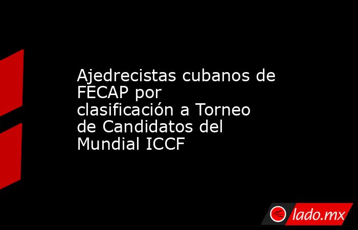 Ajedrecistas cubanos de FECAP por clasificación a Torneo de Candidatos del Mundial ICCF. Noticias en tiempo real