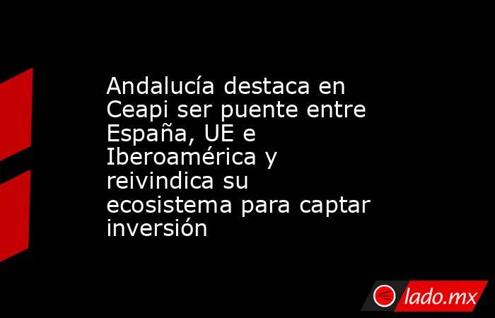 Andalucía destaca en Ceapi ser puente entre España, UE e Iberoamérica y reivindica su ecosistema para captar inversión. Noticias en tiempo real
