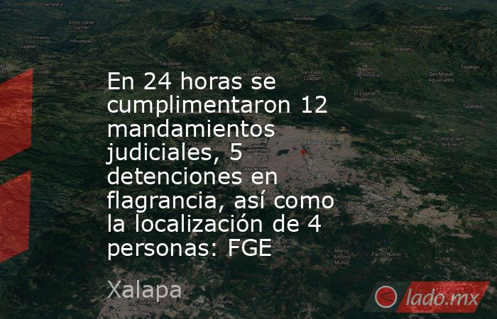 En 24 horas se cumplimentaron 12 mandamientos judiciales, 5 detenciones en flagrancia, así como la localización de 4 personas: FGE. Noticias en tiempo real