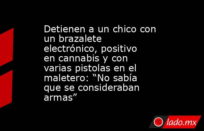 Detienen a un chico con un brazalete electrónico, positivo en cannabis y con varias pistolas en el maletero: “No sabía que se consideraban armas”. Noticias en tiempo real