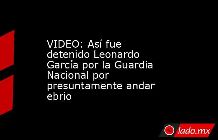 VIDEO: Así fue detenido Leonardo García por la Guardia Nacional por presuntamente andar ebrio. Noticias en tiempo real