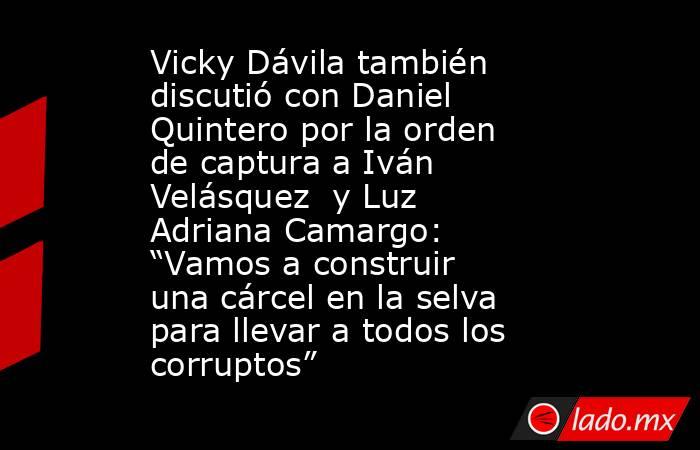 Vicky Dávila también discutió con Daniel Quintero por la orden de captura a Iván Velásquez  y Luz Adriana Camargo: “Vamos a construir una cárcel en la selva para llevar a todos los corruptos”. Noticias en tiempo real