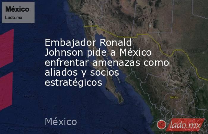 Embajador Ronald Johnson pide a México enfrentar amenazas como aliados y socios estratégicos. Noticias en tiempo real