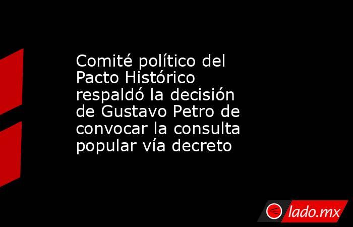 Comité político del Pacto Histórico respaldó la decisión de Gustavo Petro de convocar la consulta popular vía decreto. Noticias en tiempo real