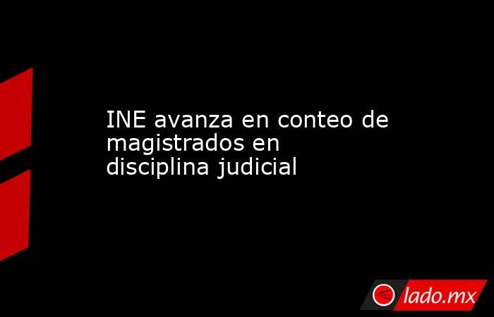 INE avanza en conteo de magistrados en disciplina judicial. Noticias en tiempo real