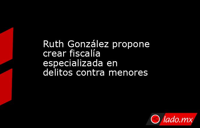 Ruth González propone crear fiscalía especializada en delitos contra menores. Noticias en tiempo real