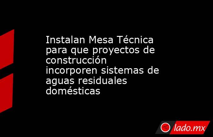 Instalan Mesa Técnica para que proyectos de construcción incorporen sistemas de aguas residuales domésticas. Noticias en tiempo real