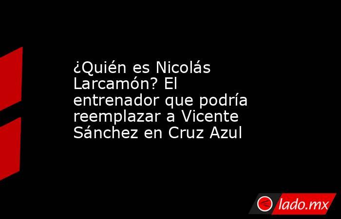 ¿Quién es Nicolás Larcamón? El entrenador que podría reemplazar a Vicente Sánchez en Cruz Azul. Noticias en tiempo real