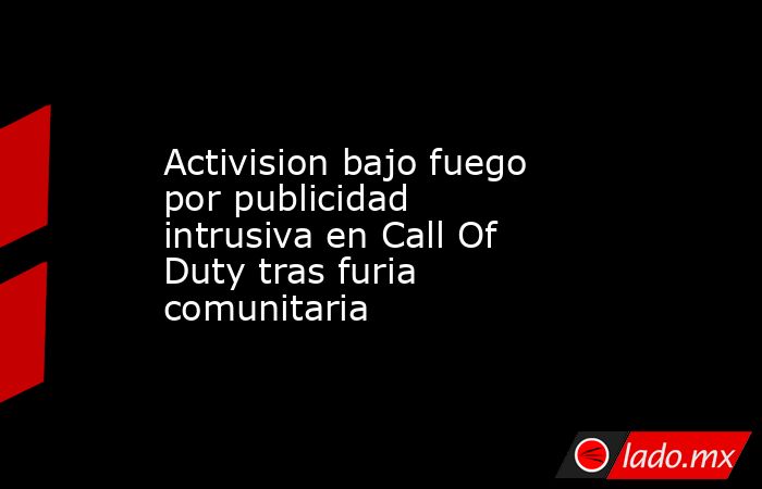 Activision bajo fuego por publicidad intrusiva en Call Of Duty tras furia comunitaria. Noticias en tiempo real