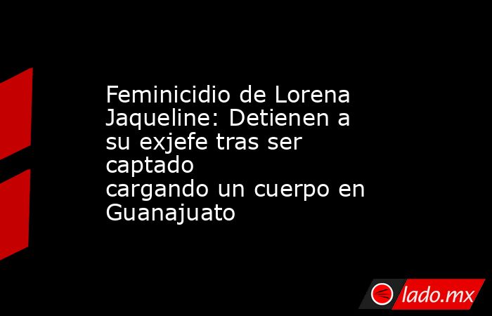 Feminicidio de Lorena Jaqueline: Detienen a su exjefe tras ser captado cargando un cuerpo en Guanajuato. Noticias en tiempo real