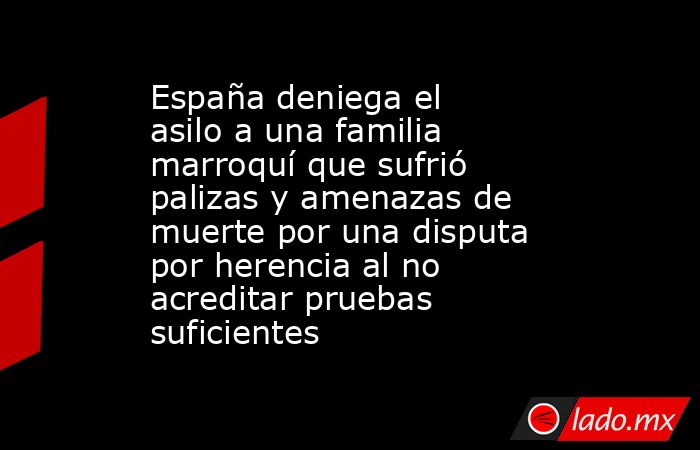 España deniega el asilo a una familia marroquí que sufrió palizas y amenazas de muerte por una disputa por herencia al no acreditar pruebas suficientes. Noticias en tiempo real