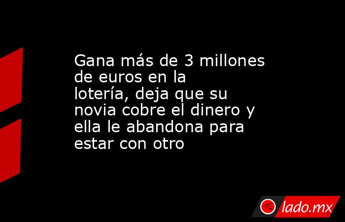 Gana más de 3 millones de euros en la lotería, deja que su novia cobre el dinero y ella le abandona para estar con otro. Noticias en tiempo real