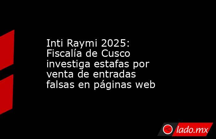 Inti Raymi 2025: Fiscalía de Cusco investiga estafas por venta de entradas falsas en páginas web. Noticias en tiempo real