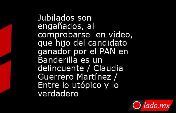Jubilados son engañados, al comprobarse  en video, que hijo del candidato ganador por el PAN en Banderilla es un delincuente / Claudia Guerrero Martínez / Entre lo utópico y lo verdadero. Noticias en tiempo real