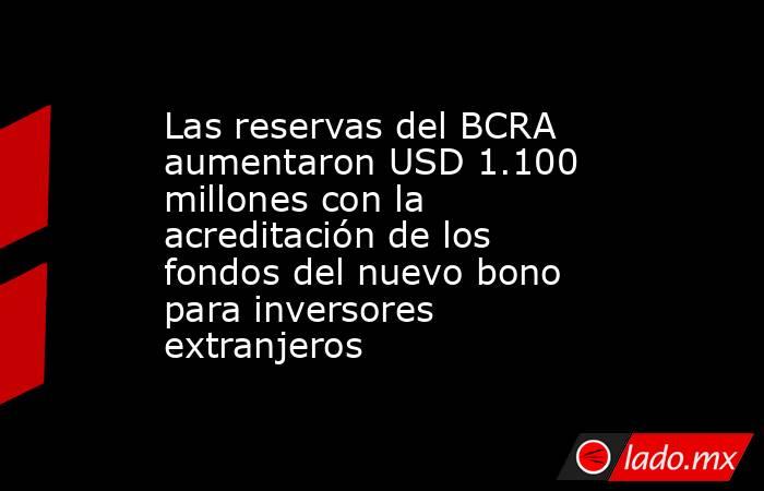 Las reservas del BCRA aumentaron USD 1.100 millones con la acreditación de los fondos del nuevo bono para inversores extranjeros . Noticias en tiempo real