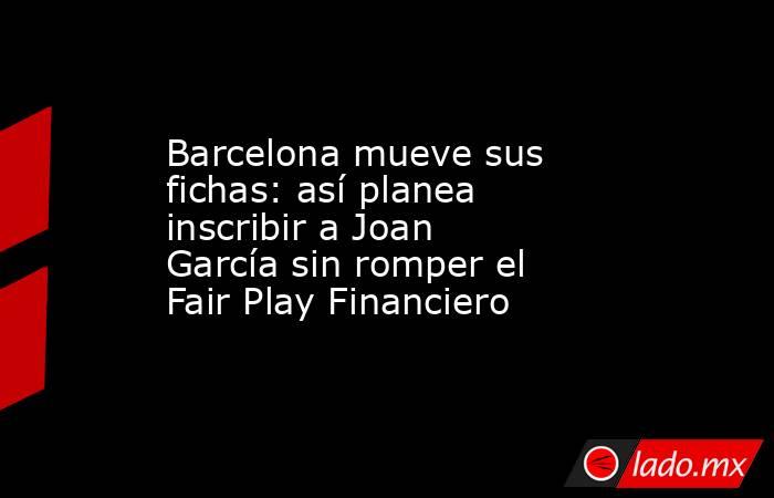 Barcelona mueve sus fichas: así planea inscribir a Joan García sin romper el Fair Play Financiero. Noticias en tiempo real