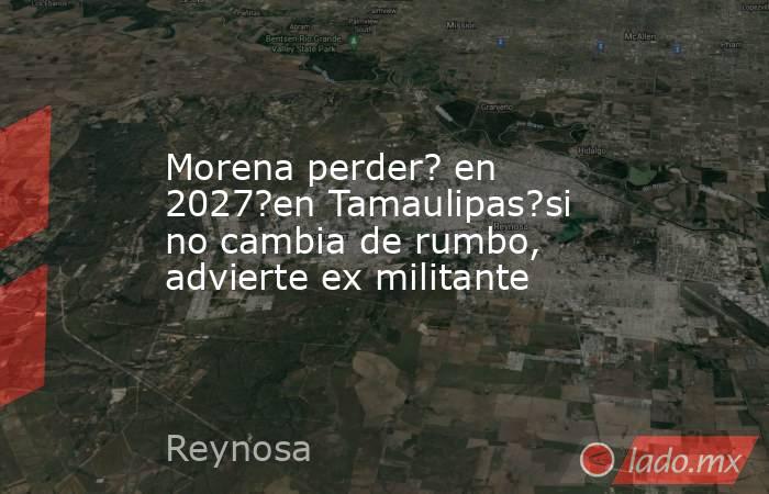 Morena perder? en 2027?en Tamaulipas?si no cambia de rumbo, advierte ex militante. Noticias en tiempo real