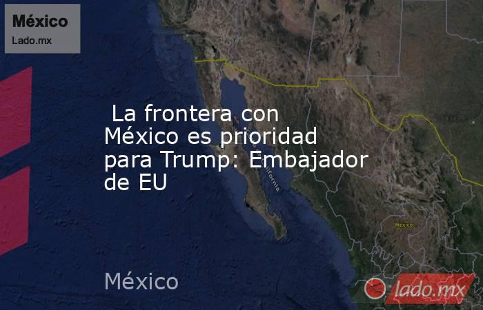  La frontera con México es prioridad para Trump: Embajador de EU. Noticias en tiempo real