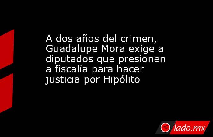 A dos años del crimen, Guadalupe Mora exige a diputados que presionen a fiscalía para hacer justicia por Hipólito. Noticias en tiempo real