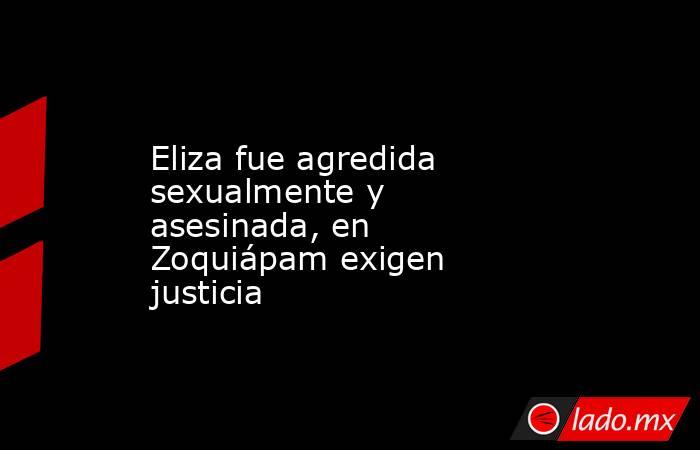 Eliza fue agredida sexualmente y asesinada, en Zoquiápam exigen justicia. Noticias en tiempo real