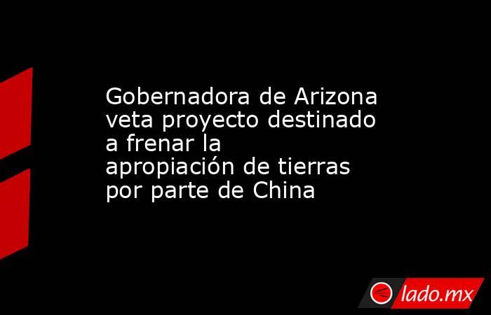 Gobernadora de Arizona veta proyecto destinado a frenar la apropiación de tierras por parte de China. Noticias en tiempo real