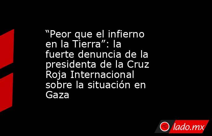 “Peor que el infierno en la Tierra”: la fuerte denuncia de la presidenta de la Cruz Roja Internacional sobre la situación en Gaza. Noticias en tiempo real