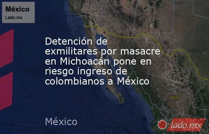 Detención de exmilitares por masacre en Michoacán pone en riesgo ingreso de colombianos a México. Noticias en tiempo real