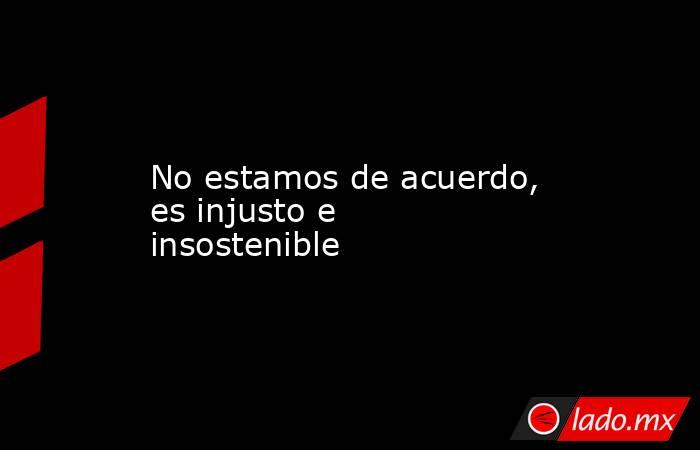 No estamos de acuerdo, es injusto e insostenible. Noticias en tiempo real
