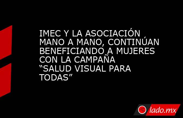 IMEC Y LA ASOCIACIÓN MANO A MANO, CONTINÚAN BENEFICIANDO A MUJERES CON LA CAMPAÑA “SALUD VISUAL PARA TODAS”. Noticias en tiempo real