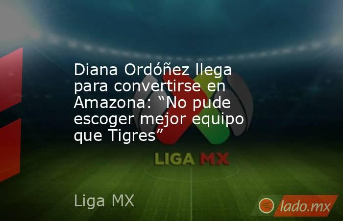 Diana Ordóñez llega para convertirse en Amazona: “No pude escoger mejor equipo que Tigres”. Noticias en tiempo real