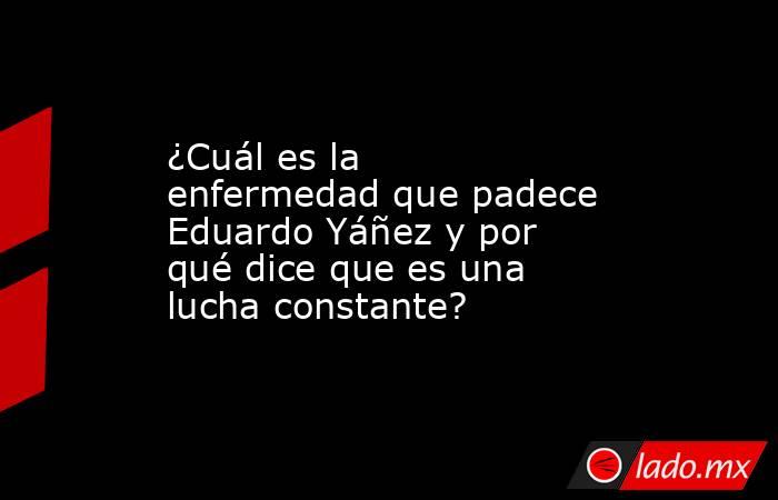 ¿Cuál es la enfermedad que padece Eduardo Yáñez y por qué dice que es una lucha constante?. Noticias en tiempo real