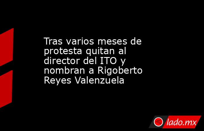 Tras varios meses de protesta quitan al director del ITO y nombran a Rigoberto Reyes Valenzuela. Noticias en tiempo real