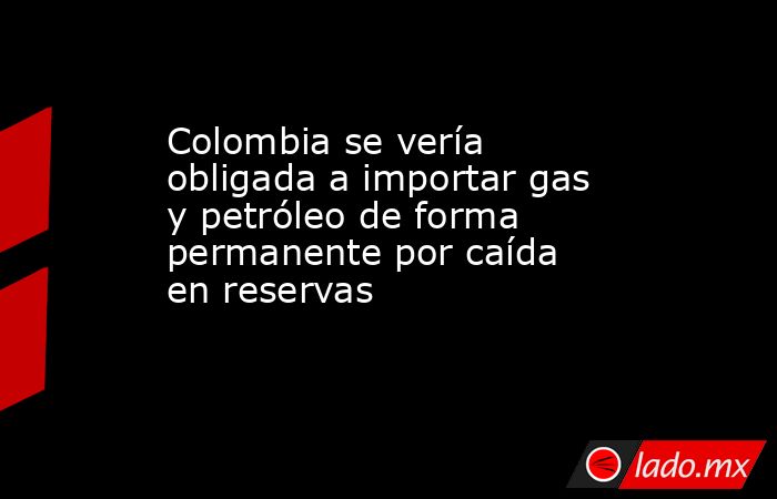 Colombia se vería obligada a importar gas y petróleo de forma permanente por caída en reservas                 . Noticias en tiempo real