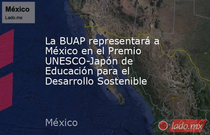 La BUAP representará a México en el Premio UNESCO-Japón de Educación para el Desarrollo Sostenible. Noticias en tiempo real