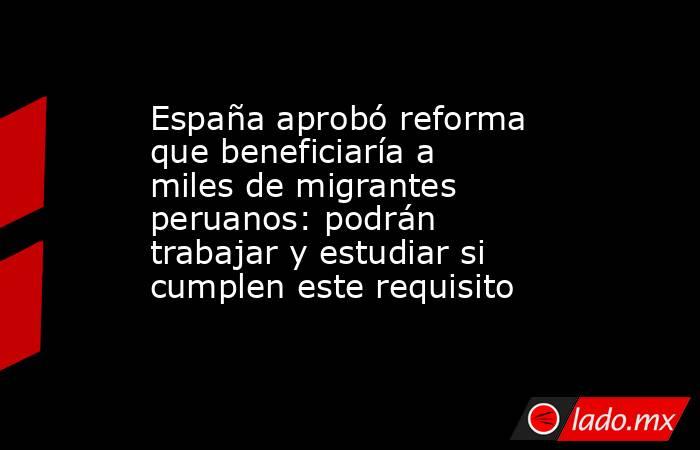 España aprobó reforma que beneficiaría a miles de migrantes peruanos: podrán trabajar y estudiar si cumplen este requisito. Noticias en tiempo real