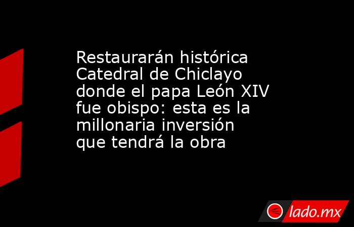 Restaurarán histórica Catedral de Chiclayo donde el papa León XIV fue obispo: esta es la millonaria inversión que tendrá la obra. Noticias en tiempo real