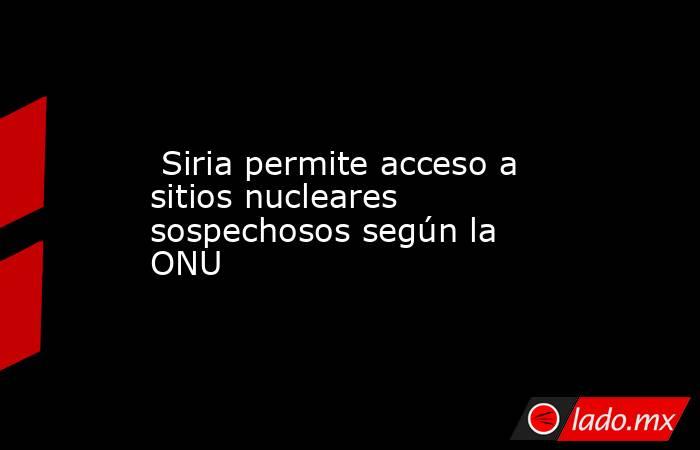  Siria permite acceso a sitios nucleares sospechosos según la ONU. Noticias en tiempo real