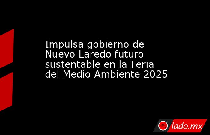Impulsa gobierno de Nuevo Laredo futuro sustentable en la Feria del Medio Ambiente 2025. Noticias en tiempo real
