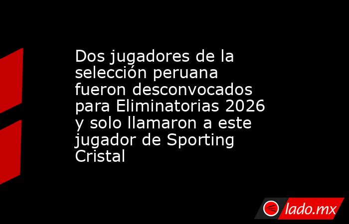 Dos jugadores de la selección peruana fueron desconvocados para Eliminatorias 2026 y solo llamaron a este jugador de Sporting Cristal. Noticias en tiempo real