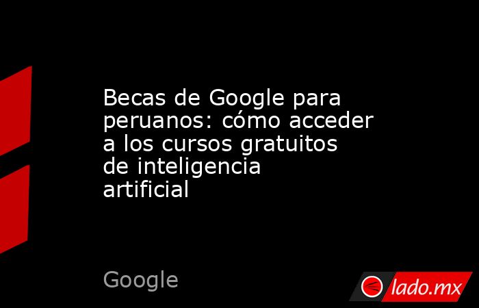 Becas de Google para peruanos: cómo acceder a los cursos gratuitos de inteligencia artificial. Noticias en tiempo real